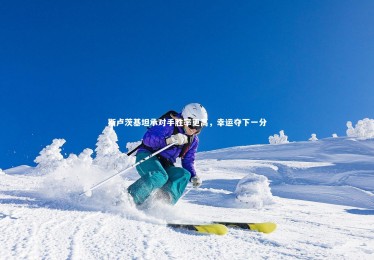 九游体育官网：斯卢茨基坦承对手胜率更高，幸运夺下一分