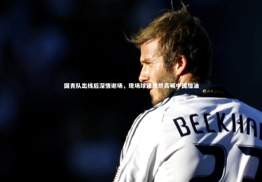 九游体育官网-国青队出线后深情谢场，现场球迷激昂高喊中国加油