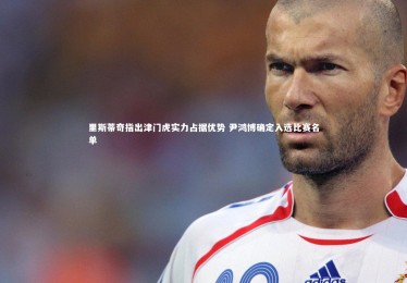 九游体育登录入口：里斯蒂奇指出津门虎实力占据优势 尹鸿博确定入选比赛名单