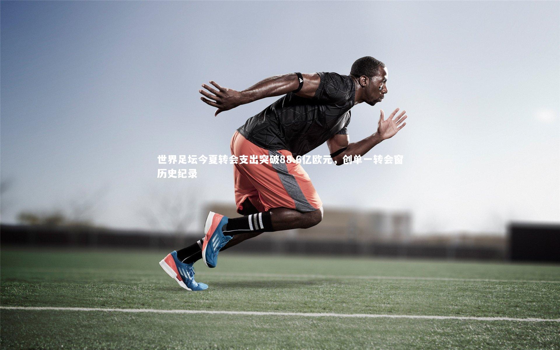 世界足坛今夏转会支出突破88.6亿欧元,创单一转会窗历史纪录